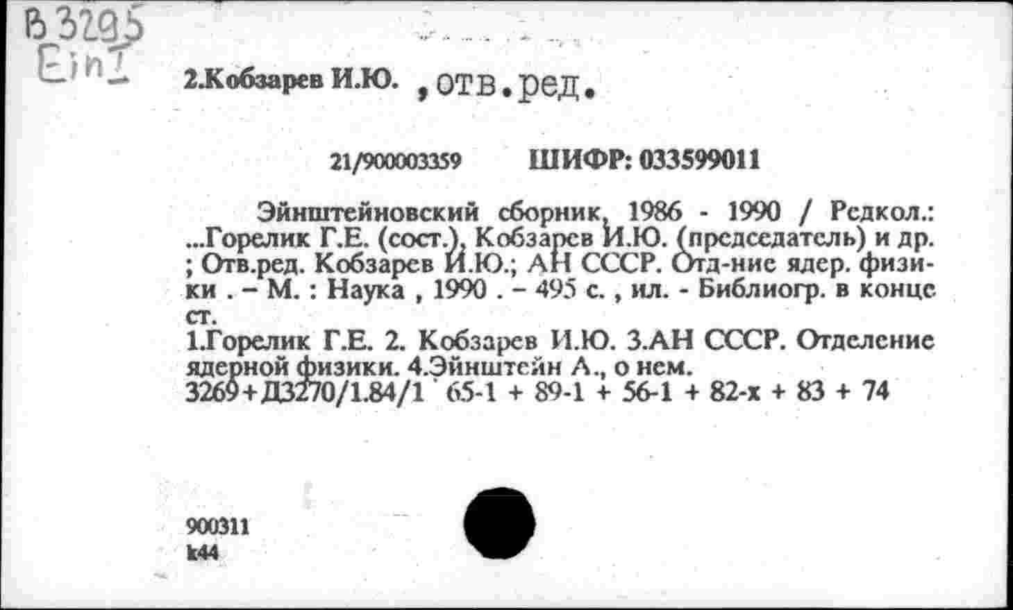 ﻿2.КобзаревИ.Ю. ,ОТВ.реД.
21/900003359 ШИФР: 033599011
Эйнштейновский сборник, 1986 - 1990 / Рсдкол.: ...Горелик Г.Е. (сосг.), Кобзарев И.Ю. (председатель) и др. ; Отв.ред. Кобзарев И.Ю.; АН СССР. Отд-ние ядер, физики . - М. : Наука , 1990 . - 495 с., ил. - Библиогр. в конце ст.
ЦГорелик Г.Е. 2. Кобзарев И.Ю. З.АН СССР. Отделение ядерной физики. 4.Эйнштейн Л., о нем.
3269+Д3270/1.84/1 ’ 65-1 + 89-1 + 56-1 + 82-х + 83 + 74
900311 к44